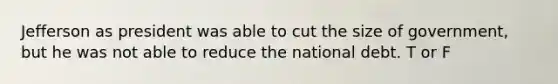 Jefferson as president was able to cut the size of government, but he was not able to reduce the national debt. T or F