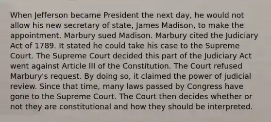 When Jefferson became President the next day, he would not allow his new secretary of state, James Madison, to make the appointment. Marbury sued Madison. Marbury cited the Judiciary Act of 1789. It stated he could take his case to the Supreme Court. The Supreme Court decided this part of the Judiciary Act went against Article III of the Constitution. The Court refused Marbury's request. By doing so, it claimed the power of judicial review. Since that time, many laws passed by Congress have gone to the Supreme Court. The Court then decides whether or not they are constitutional and how they should be interpreted.