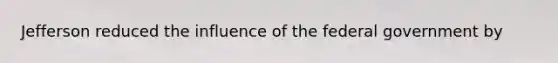 Jefferson reduced the influence of the federal government by