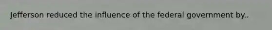 Jefferson reduced the influence of the federal government by..