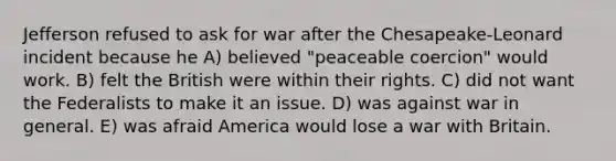 Jefferson refused to ask for war after the Chesapeake-Leonard incident because he A) believed "peaceable coercion" would work. B) felt the British were within their rights. C) did not want the Federalists to make it an issue. D) was against war in general. E) was afraid America would lose a war with Britain.