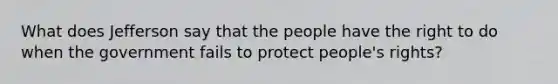 What does Jefferson say that the people have the right to do when the government fails to protect people's rights?