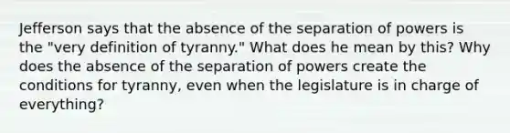 Jefferson says that the absence of the separation of powers is the "very definition of tyranny." What does he mean by this? Why does the absence of the separation of powers create the conditions for tyranny, even when the legislature is in charge of everything?