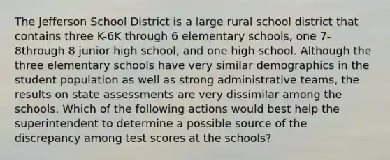 The Jefferson School District is a large rural school district that contains three K-6K through 6 elementary schools, one 7-8through 8 junior high school, and one high school. Although the three elementary schools have very similar demographics in the student population as well as strong administrative teams, the results on state assessments are very dissimilar among the schools. Which of the following actions would best help the superintendent to determine a possible source of the discrepancy among test scores at the schools?