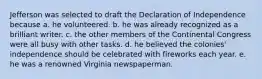 Jefferson was selected to draft the Declaration of Independence because a. he volunteered. b. he was already recognized as a brilliant writer. c. the other members of the Continental Congress were all busy with other tasks. d. he believed the colonies' independence should be celebrated with fireworks each year. e. he was a renowned Virginia newspaperman.