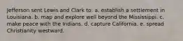 Jefferson sent Lewis and Clark to: a. establish a settlement in Louisiana. b. map and explore well beyond the Mississippi. c. make peace with the Indians. d. capture California. e. spread Christianity westward.