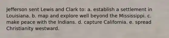 Jefferson sent Lewis and Clark to: a. establish a settlement in Louisiana. b. map and explore well beyond the Mississippi. c. make peace with the Indians. d. capture California. e. spread Christianity westward.