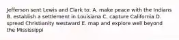 Jefferson sent Lewis and Clark to: A. make peace with the Indians B. establish a settlement in Louisiana C. capture California D. spread Christianity westward E. map and explore well beyond the Mississippi