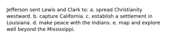 Jefferson sent Lewis and Clark to: a. spread Christianity westward. b. capture California. c. establish a settlement in Louisiana. d. make peace with the Indians. e. map and explore well beyond the Mississippi.