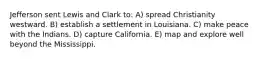 Jefferson sent Lewis and Clark to: A) spread Christianity westward. B) establish a settlement in Louisiana. C) make peace with the Indians. D) capture California. E) map and explore well beyond the Mississippi.