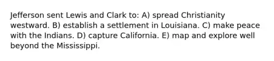 Jefferson sent Lewis and Clark to: A) spread Christianity westward. B) establish a settlement in Louisiana. C) make peace with the Indians. D) capture California. E) map and explore well beyond the Mississippi.