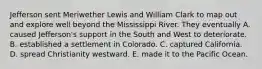 Jefferson sent Meriwether Lewis and William Clark to map out and explore well beyond the Mississippi River. They eventually A. caused Jefferson's support in the South and West to deteriorate. B. established a settlement in Colorado. C. captured California. D. spread Christianity westward. E. made it to the Pacific Ocean.