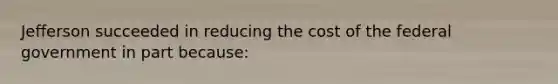 Jefferson succeeded in reducing the cost of the federal government in part because: