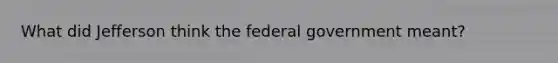 What did Jefferson think the federal government meant?