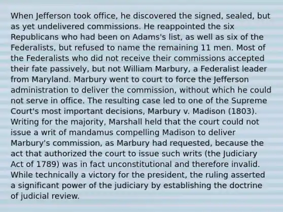 When Jefferson took office, he discovered the signed, sealed, but as yet undelivered commissions. He reappointed the six Republicans who had been on Adams's list, as well as six of the Federalists, but refused to name the remaining 11 men. Most of the Federalists who did not receive their commissions accepted their fate passively, but not William Marbury, a Federalist leader from Maryland. Marbury went to court to force the Jefferson administration to deliver the commission, without which he could not serve in office. The resulting case led to one of the Supreme Court's most important decisions, Marbury v. Madison (1803). Writing for the majority, Marshall held that the court could not issue a writ of mandamus compelling Madison to deliver Marbury's commission, as Marbury had requested, because the act that authorized the court to issue such writs (the Judiciary Act of 1789) was in fact unconstitutional and therefore invalid. While technically a victory for the president, the ruling asserted a significant power of the judiciary by establishing the doctrine of judicial review.