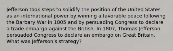 Jefferson took steps to solidify the position of the United States as an international power by winning a favorable peace following the Barbary War in 1805 and by persuading Congress to declare a trade embargo against the British. In 1807, Thomas Jefferson persuaded Congress to declare an embargo on Great Britain. What was Jefferson's strategy?