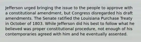 Jefferson urged bringing the issue to the people to approve with a constitutional amendment, but Congress disregarded his draft amendments. The Senate ratified the Louisiana Purchase Treaty in October of 1803. While Jefferson did his best to follow what he believed was proper constitutional procedure, not enough of his contemporaries agreed with him and he eventually assented.