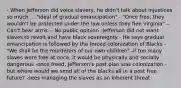 - When Jefferson did voice slavery, he didn't talk about injustices so much ... "ideal of gradual emancipation" - "Once free, they wouldn't be protected under the law unless they flee Virginia" -- Can't bear arms -- No public opinion -Jefferson did not want slaves to revolt and have black sovereignty - He says gradual emancipation is followed by the forced colonization of Blacks - "We shall be the murderers of our own children" -if too many slaves were free at once, it would be physically and socially dangerous -once freed, Jefferson's post plan was colonization - but where would we send all of the blacks all in a post free future? -sees managing the slaves as an inherent threat