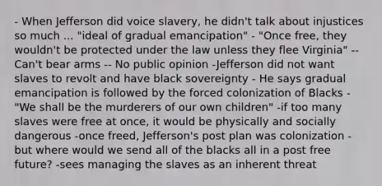 - When Jefferson did voice slavery, he didn't talk about injustices so much ... "ideal of gradual emancipation" - "Once free, they wouldn't be protected under the law unless they flee Virginia" -- Can't bear arms -- No public opinion -Jefferson did not want slaves to revolt and have black sovereignty - He says gradual emancipation is followed by the forced colonization of Blacks - "We shall be the murderers of our own children" -if too many slaves were free at once, it would be physically and socially dangerous -once freed, Jefferson's post plan was colonization - but where would we send all of the blacks all in a post free future? -sees managing the slaves as an inherent threat