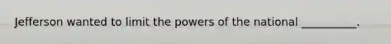 Jefferson wanted to limit the powers of the national __________.