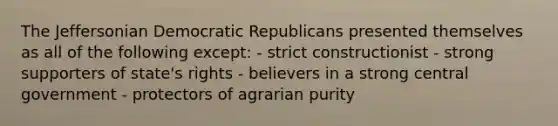 The Jeffersonian Democratic Republicans presented themselves as all of the following except: - strict constructionist - strong supporters of state's rights - believers in a strong central government - protectors of agrarian purity