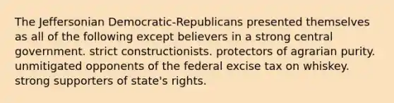 The Jeffersonian Democratic-Republicans presented themselves as all of the following except believers in a strong central government. strict constructionists. protectors of agrarian purity. unmitigated opponents of the federal excise tax on whiskey. strong supporters of state's rights.