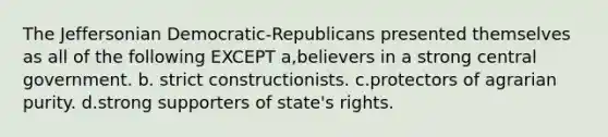 The Jeffersonian Democratic-Republicans presented themselves as all of the following EXCEPT a,believers in a strong central government. b. strict constructionists. c.protectors of agrarian purity. d.strong supporters of state's rights.