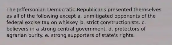 The Jeffersonian Democratic-Republicans presented themselves as all of the following except a. unmitigated opponents of the federal excise tax on whiskey. b. strict constructionists. c. believers in a strong central government. d. protectors of agrarian purity. e. strong supporters of state's rights.