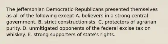 The Jeffersonian Democratic-Republicans presented themselves as all of the following except A. believers in a strong central government. B. strict constructionists. C. protectors of agrarian purity. D. unmitigated opponents of the federal excise tax on whiskey. E. strong supporters of state's rights.