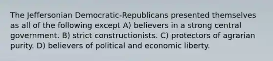 The Jeffersonian Democratic-Republicans presented themselves as all of the following except A) believers in a strong central government. B) strict constructionists. C) protectors of agrarian purity. D) believers of political and economic liberty.