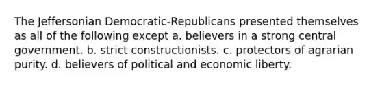 The Jeffersonian Democratic-Republicans presented themselves as all of the following except a. believers in a strong central government. b. strict constructionists. c. protectors of agrarian purity. d. believers of political and economic liberty.