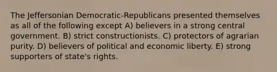 The Jeffersonian Democratic-Republicans presented themselves as all of the following except A) believers in a strong central government. B) strict constructionists. C) protectors of agrarian purity. D) believers of political and economic liberty. E) strong supporters of state's rights.