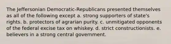 The Jeffersonian Democratic-Republicans presented themselves as all of the following except a. strong supporters of state's rights. b. protectors of agrarian purity. c. unmitigated opponents of the federal excise tax on whiskey. d. strict constructionists. e. believers in a strong central government.