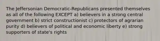 The Jeffersonian Democratic-Republicans presented themselves as all of the following EXCEPT a) believers in a strong central government b) strict constructionist c) protectors of agrarian purity d) believers of political and economic liberty e) strong supporters of state's rights