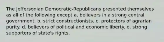 The Jeffersonian Democratic-Republicans presented themselves as all of the following except a. believers in a strong central government. b. strict constructionists. c. protectors of agrarian purity. d. believers of political and economic liberty. e. strong supporters of state's rights.