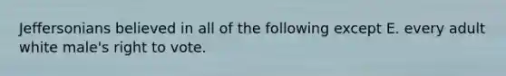Jeffersonians believed in all of the following except E. every adult white male's right to vote.