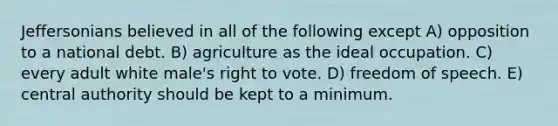 Jeffersonians believed in all of the following except A) opposition to a national debt. B) agriculture as the ideal occupation. C) every adult white male's right to vote. D) freedom of speech. E) central authority should be kept to a minimum.