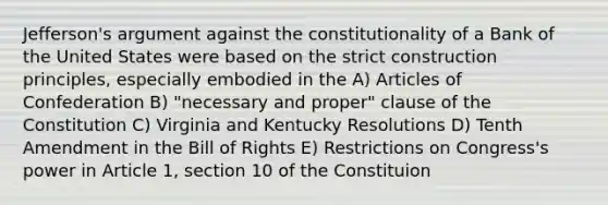 Jefferson's argument against the constitutionality of a Bank of the United States were based on the strict construction principles, especially embodied in the A) Articles of Confederation B) "necessary and proper" clause of the Constitution C) Virginia and Kentucky Resolutions D) Tenth Amendment in the Bill of Rights E) Restrictions on Congress's power in Article 1, section 10 of the Constituion