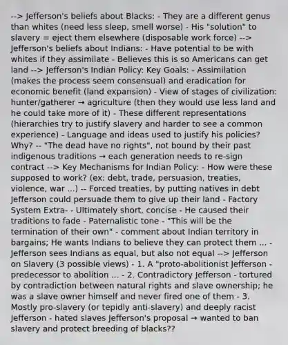 --> Jefferson's beliefs about Blacks: - They are a different genus than whites (need less sleep, smell worse) - His "solution" to slavery = eject them elsewhere (disposable work force) --> Jefferson's beliefs about Indians: - Have potential to be with whites if they assimilate - Believes this is so Americans can get land --> Jefferson's Indian Policy: Key Goals: - Assimilation (makes the process seem consensual) and eradication for economic benefit (land expansion) - View of stages of civilization: hunter/gatherer → agriculture (then they would use less land and he could take more of it) - These different representations (hierarchies try to justify slavery and harder to see a common experience) - Language and ideas used to justify his policies? Why? -- "The dead have no rights", not bound by their past indigenous traditions → each generation needs to re-sign contract --> Key Mechanisms for Indian Policy: - How were these supposed to work? (ex: debt, trade, persuasion, treaties, violence, war ...) -- Forced treaties, by putting natives in debt Jefferson could persuade them to give up their land - Factory System Extra- - Ultimately short, concise - He caused their traditions to fade - Paternalistic tone - "This will be the termination of their own" - comment about Indian territory in bargains; He wants Indians to believe they can protect them ... - Jefferson sees Indians as equal, but also not equal --> Jefferson on Slavery (3 possible views) - 1. A "proto-abolitionist Jefferson - predecessor to abolition ... - 2. Contradictory Jefferson - tortured by contradiction between natural rights and slave ownership; he was a slave owner himself and never fired one of them - 3. Mostly pro-slavery (or tepidly anti-slavery) and deeply racist Jefferson - hated slaves Jefferson's proposal → wanted to ban slavery and protect breeding of blacks??