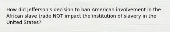 How did Jefferson's decision to ban American involvement in the African slave trade NOT impact the institution of slavery in the United States?