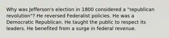 Why was Jefferson's election in 1800 considered a "republican revolution"? He reversed Federalist policies. He was a Democratic Republican. He taught the public to respect its leaders. He benefited from a surge in federal revenue.