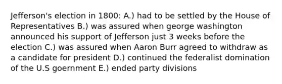 Jefferson's election in 1800: A.) had to be settled by the House of Representatives B.) was assured when george washington announced his support of Jefferson just 3 weeks before the election C.) was assured when Aaron Burr agreed to withdraw as a candidate for president D.) continued the federalist domination of the U.S goernment E.) ended party divisions