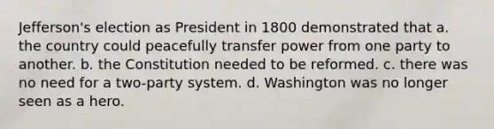 Jefferson's election as President in 1800 demonstrated that a. the country could peacefully transfer power from one party to another. b. the Constitution needed to be reformed. c. there was no need for a two-party system. d. Washington was no longer seen as a hero.