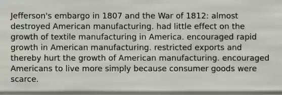 Jefferson's embargo in 1807 and the War of 1812: almost destroyed American manufacturing. had little effect on the growth of textile manufacturing in America. encouraged rapid growth in American manufacturing. restricted exports and thereby hurt the growth of American manufacturing. encouraged Americans to live more simply because consumer goods were scarce.