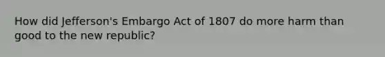 How did Jefferson's Embargo Act of 1807 do more harm than good to the new republic?