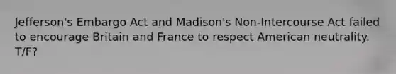 Jefferson's Embargo Act and Madison's Non-Intercourse Act failed to encourage Britain and France to respect American neutrality. T/F?