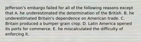 Jefferson's embargo failed for all of the following reasons except that A. he underestimated the determination of the British. B. he underestimated Britain's dependence on American trade. C. Britain produced a bumper grain crop. D. Latin America opened its ports for commerce. E. he miscalculated the difficulty of enforcing it.