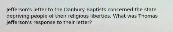 Jefferson's letter to the Danbury Baptists concerned the state depriving people of their religious liberties. What was Thomas Jefferson's response to their letter?