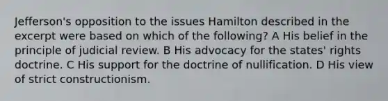 Jefferson's opposition to the issues Hamilton described in the excerpt were based on which of the following? A His belief in the principle of judicial review.​ B His advocacy for the states' rights doctrine. C His support for the doctrine of nullification. D His view of strict constructionism.