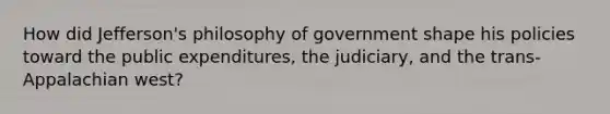 How did Jefferson's philosophy of government shape his policies toward the public expenditures, the judiciary, and the trans-Appalachian west?